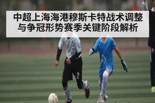 中超上海海港穆斯卡特战术调整与争冠形势赛季关键阶段解析
