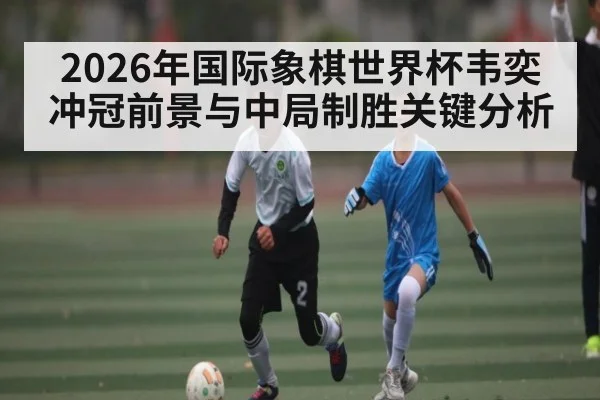 2026年国际象棋世界杯韦奕冲冠前景与中局制胜关键分析
