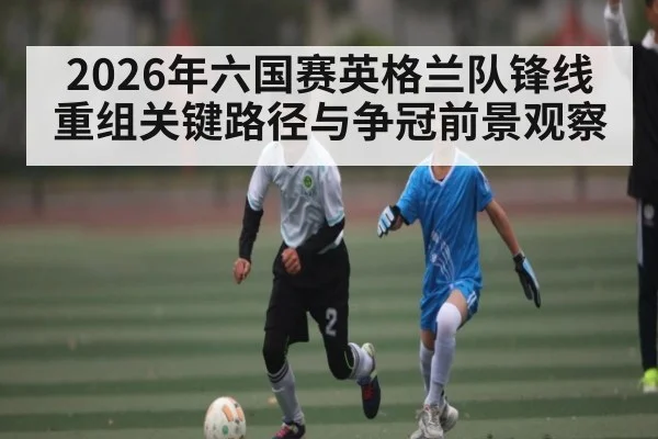 2026年六国赛英格兰队锋线重组关键路径与争冠前景观察